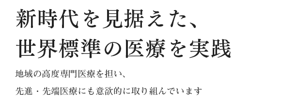 新時代を見据えた、世界標準の医療を実践 地域の高度専門医療を担い、先進・先端医療にも意欲的に取り組んでいます