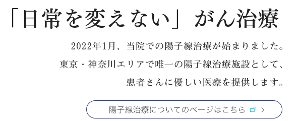 「日常を変えない」がん治療
					2022年1月、当院での陽子線治療が始まりました。東京・神奈川エリアで唯一の陽子線治療施設として、患者さんに優しい医療を提供します。